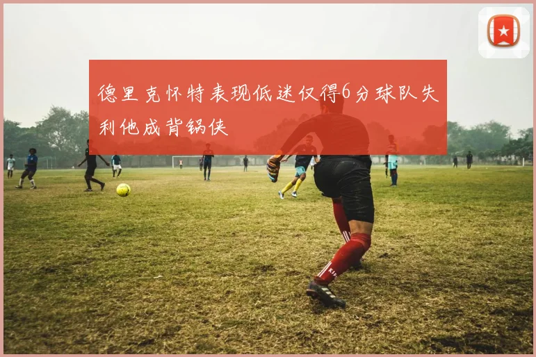 德里克怀特表现低迷仅得6分球队失利他成背锅侠