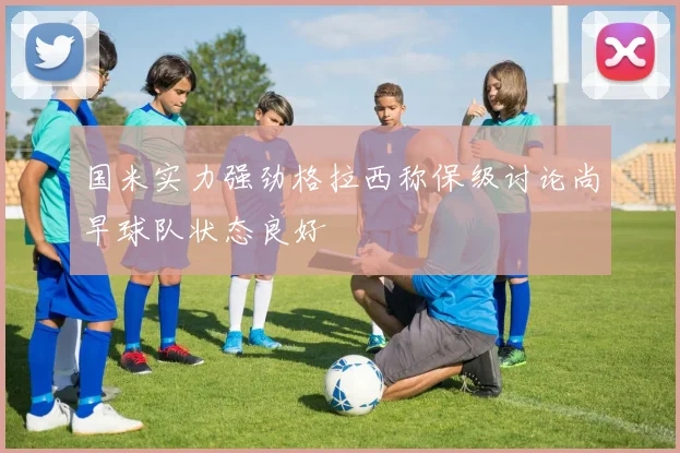国米实力强劲格拉西称保级讨论尚早球队状态良好