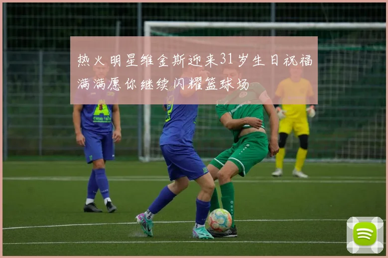 热火明星维金斯迎来31岁生日祝福满满愿你继续闪耀篮球场