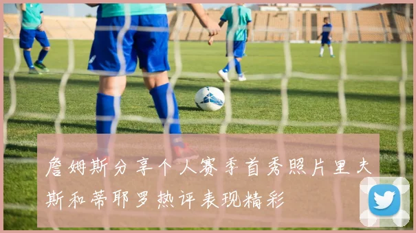 詹姆斯分享个人赛季首秀照片里夫斯和蒂耶罗热评表现精彩