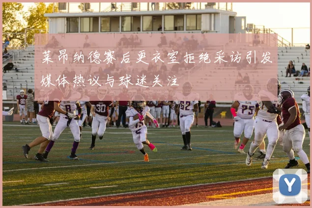 莱昂纳德赛后更衣室拒绝采访引发媒体热议与球迷关注