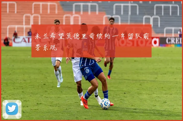 米兰希望莫德里奇续约一年留队前景乐观