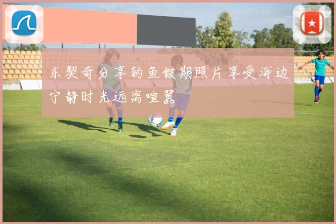 东契奇分享钓鱼假期照片享受海边宁静时光远离喧嚣