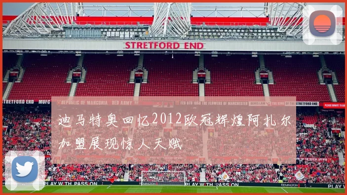 迪马特奥回忆2012欧冠辉煌阿扎尔加盟展现惊人天赋