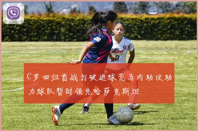 C罗回归首战打破进球荒马内助攻助力球队暂时领先哈萨克斯坦